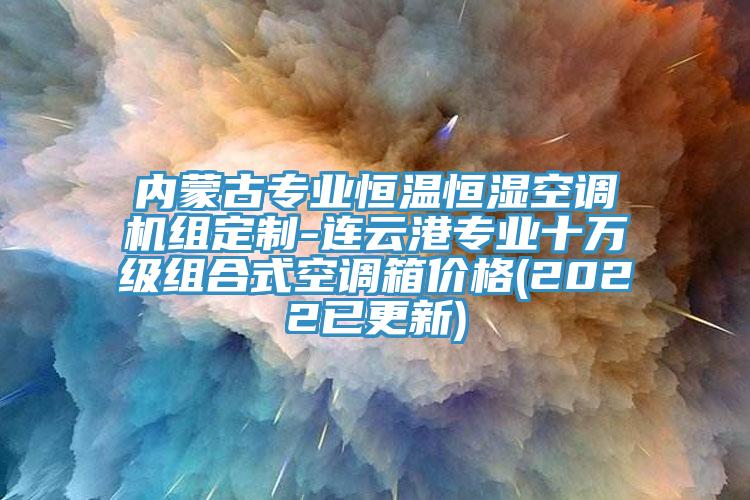 内蒙古专业恒温恒湿空调机组定制-连云港专业十万级组合式空调箱价格(2022已更新)