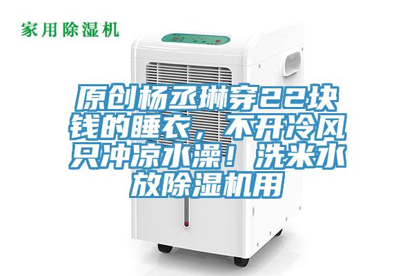 原创杨丞琳穿22块钱的睡衣，不开冷风只冲凉水澡！洗米水放除湿机用