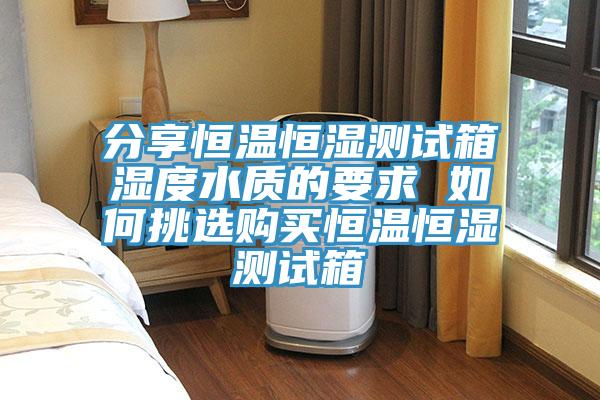 分享恒温恒湿测试箱湿度水质的要求 如何挑选购买恒温恒湿测试箱