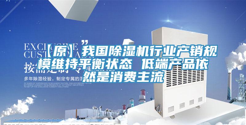 【原】我国除湿机行业产销规模维持平衡状态 低端产品依然是消费主流
