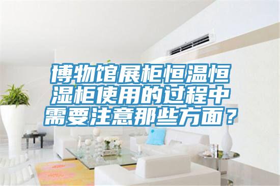 博物馆展柜恒温恒湿柜使用的过程中需要注意那些方面？